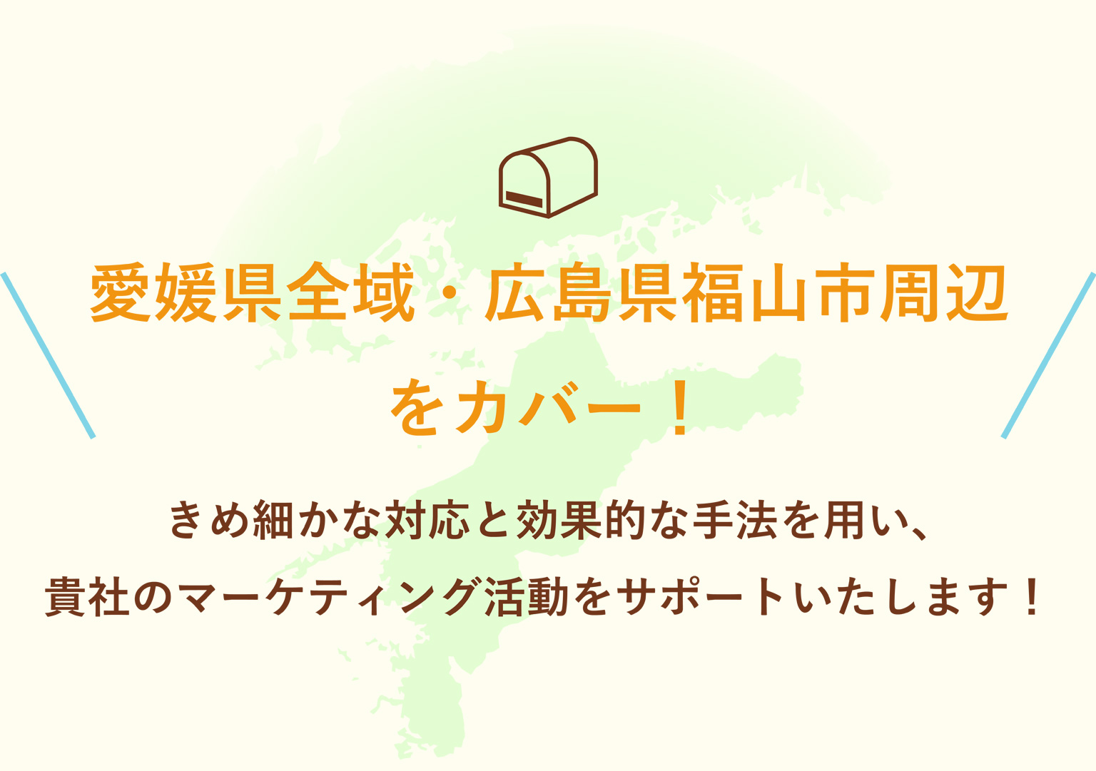 愛媛県全域・広島県福山市周辺をカバー！きめ細かな対応と効果的な手法を用い、貴社のマーケティング活動をサポートいたします！